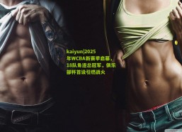 kaiyun|2025年WCBA新赛季启幕，18队角逐总冠军，俱乐部杯首设引燃战火
