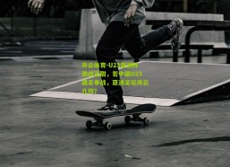 开云体育-U23亚洲杯激战正酣，若中国U23国足参战，亚洲足坛风云几何？