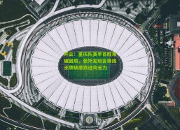 开云：重庆队赛季首胜难破困局，张外龙坦言锋线王牌缺席致进攻乏力