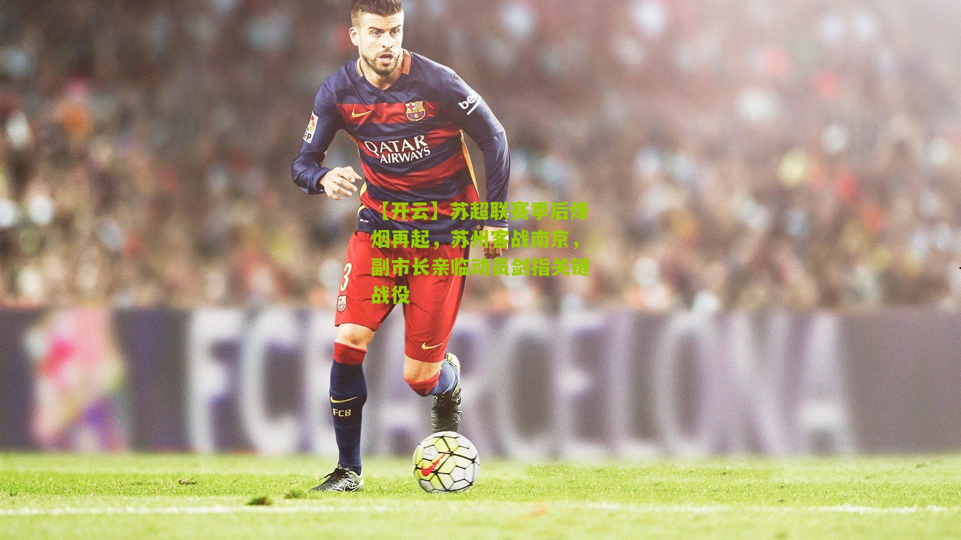 苏超联赛季后烽烟再起，苏州客战南京，副市长亲临动员剑指关键战役