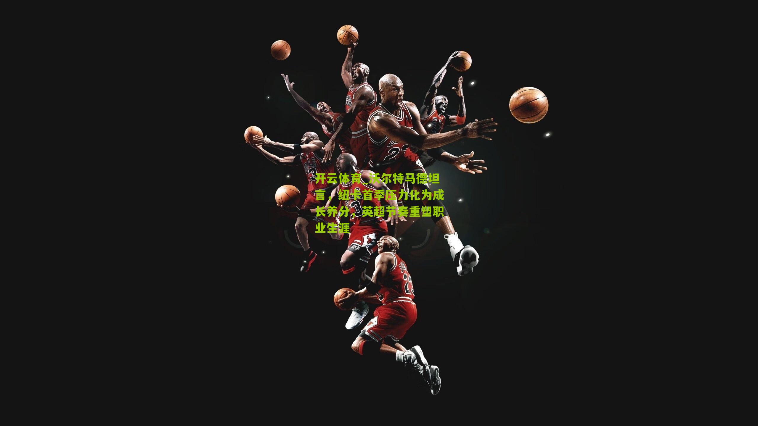 沃尔特马德坦言，纽卡首季压力化为成长养分，英超节奏重塑职业生涯